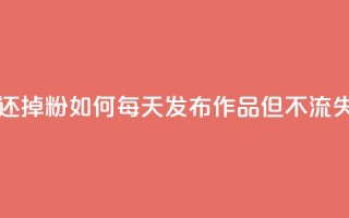 每天发作品怎么还掉粉 - 如何每天发布作品但不流失粉丝数量~