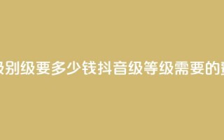 抖音最高级别30级要多少钱(抖音30级等级需要的费用是多少)