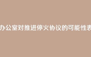 以色列总理办公室：对推进停火协议的可能性表示“谨慎乐观”