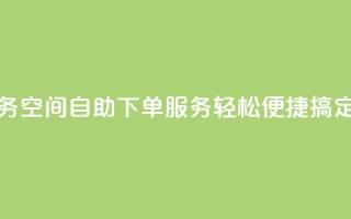 空间自助下单业务 - 空间自助下单服务，轻松便捷搞定，省时省力~