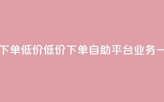 dy自助平台业务下单低价 - 低价下单，dy自助平台业务一键操作~