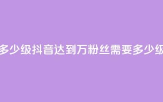 抖音50万多少级(抖音达到50万粉丝需要多少级？)