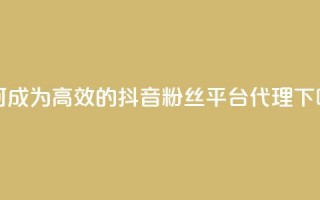 如何成为高效的抖音粉丝平台代理