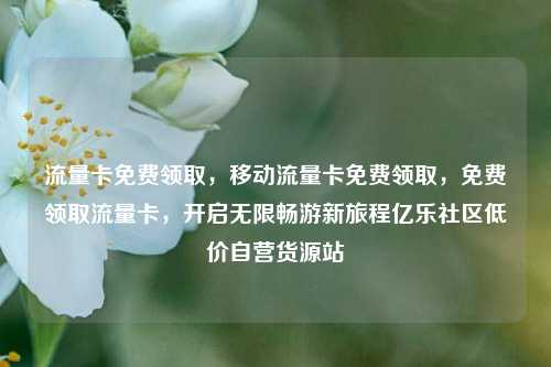 流量卡免费领取，移动流量卡免费领取，免费领取流量卡	，开启无限畅游新旅程亿乐社区低价自营货源站  第1张