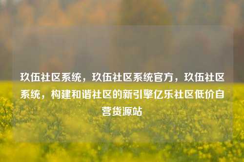 玖伍社区系统，玖伍社区系统官方，玖伍社区系统	，构建和谐社区的新引擎亿乐社区低价自营货源站  第1张