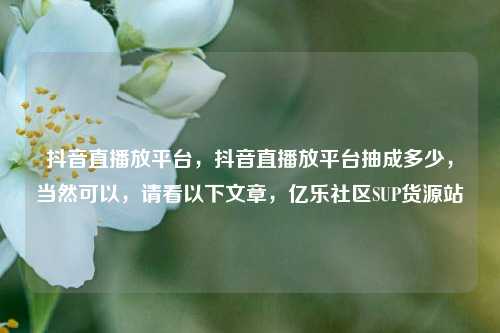 抖音直播放平台，抖音直播放平台抽成多少	，当然可以，请看以下文章，亿乐社区SUP货源站  第1张